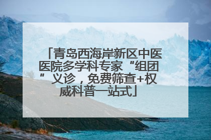 青岛西海岸新区中医医院多学科专家“组团”义诊，免费筛查+权威科普一站式